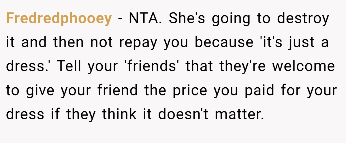 Fredredphooey − NTA. She's going to destroy it and then not repay you because 'it's just a dress.' Tell your 'friends' that they're welcome to give your friend the price you paid for your dress if they think it doesn't matter. 