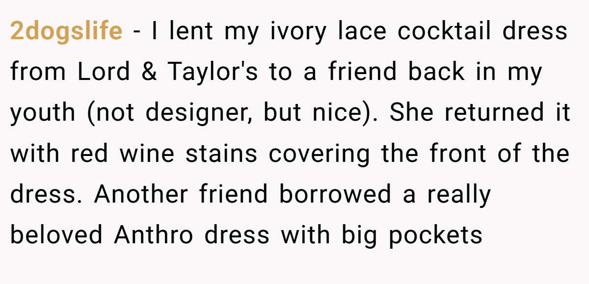 2dogslife − I lent my ivory lace cocktail dress from Lord & Taylor's to a friend back in my youth (not designer, but nice). She returned it with red wine stains covering the front of the dress. Another friend borrowed a really beloved Anthro dress with big pockets