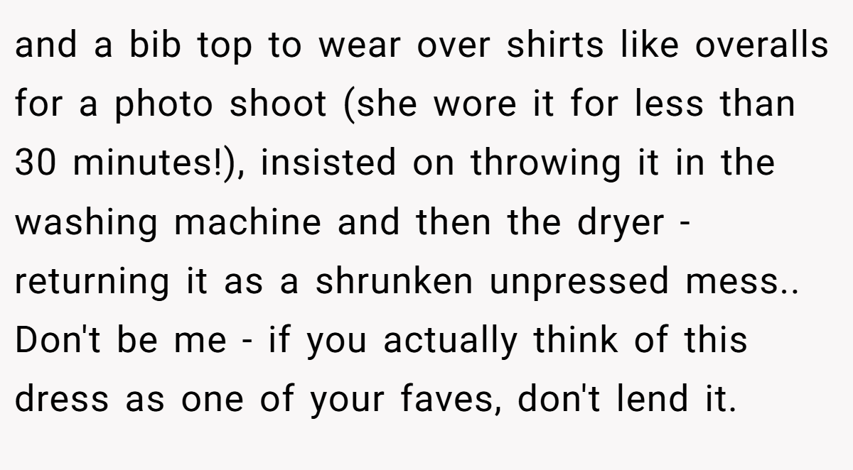 and a bib top to wear over shirts like overalls for a photo shoot (she wore it for less than 30 minutes!), insisted on throwing it in the washing machine and then the dryer - returning it as a shrunken unpressed mess.. Don't be me - if you actually think of this dress as one of your faves, don't lend it.