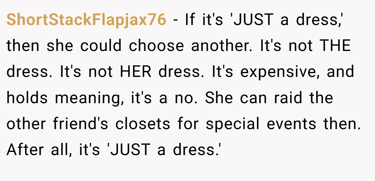 ShortStackFlapjax76 − If it's 'JUST a dress,' then she could choose another. It's not THE dress. It's not HER dress. It's expensive, and holds meaning, it's a no. She can raid the other friend's closets for special events then. After all, it's 'JUST a dress.'