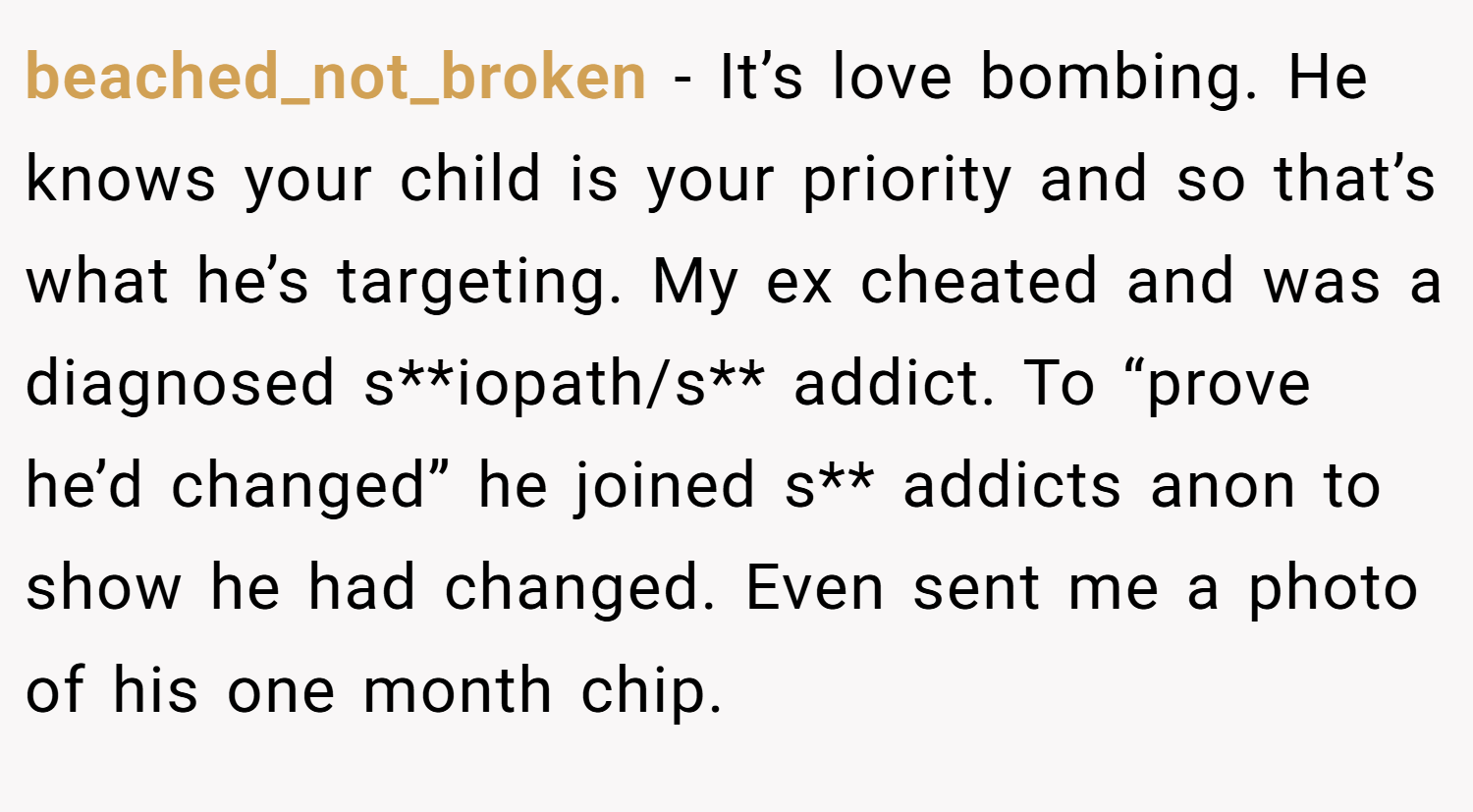 beached_not_broken − It’s love bombing. He knows your child is your priority and so that’s what he’s targeting. My ex cheated and was a diagnosed s**iopath/s** addict. To “prove he’d changed” he joined s** addicts anon to show he had changed. Even sent me a photo of his one month chip.