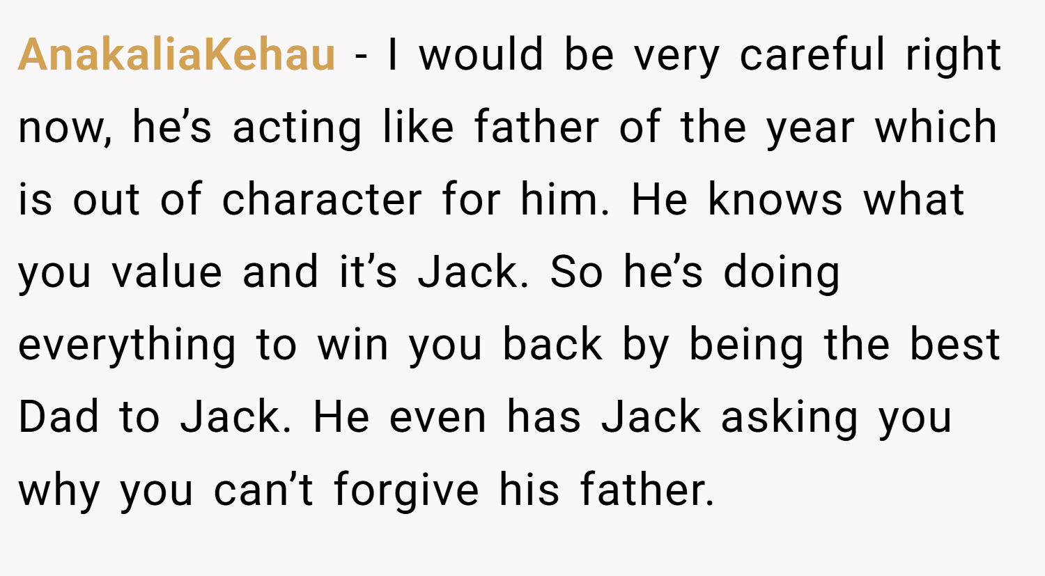 AnakaliaKehau − I would be very careful right now, he’s acting like father of the year which is out of character for him. He knows what you value and it’s Jack. So he’s doing everything to win you back by being the best Dad to Jack. He even has Jack asking you why you can’t forgive his father.