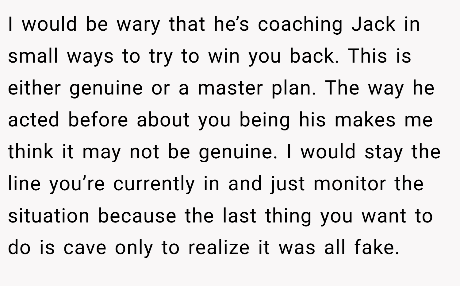 I would be wary that he’s coaching Jack in small ways to try to win you back. This is either genuine or a master plan. The way he acted before about you being his makes me think it may not be genuine. I would stay the line you’re currently in and just monitor the situation because the last thing you want to do is cave only to realize it was all fake.