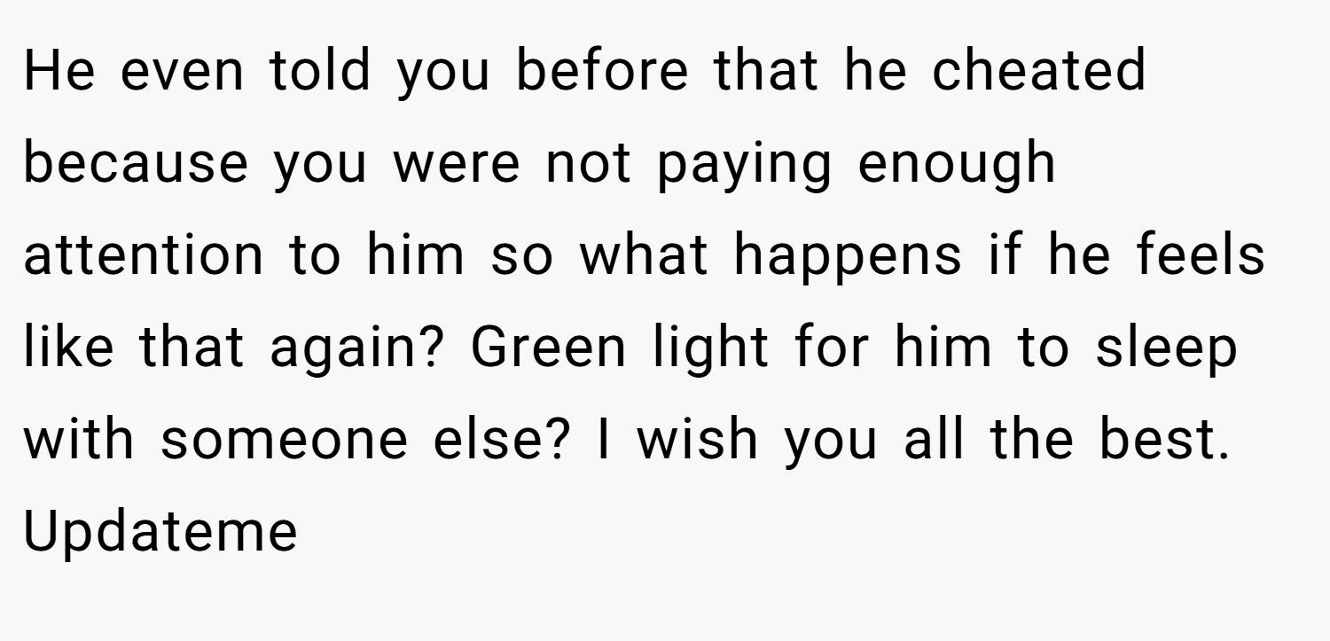 He even told you before that he cheated because you were not paying enough attention to him so what happens if he feels like that again? Green light for him to sleep with someone else? I wish you all the best. Updateme