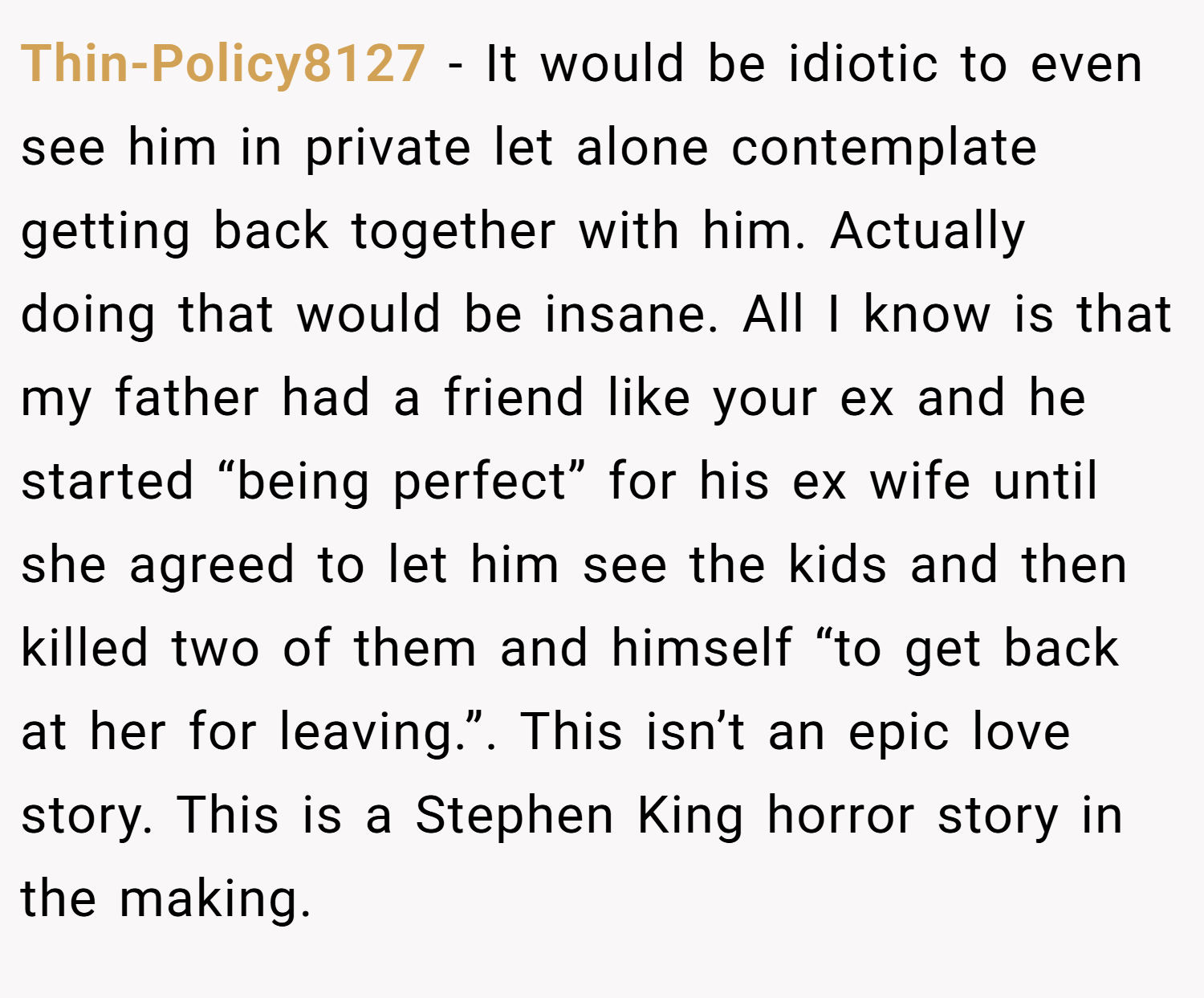 Thin-Policy8127 − It would be idiotic to even see him in private let alone contemplate getting back together with him. Actually doing that would be insane. All I know is that my father had a friend like your ex and he started “being perfect” for his ex wife until she agreed to let him see the kids and then killed two of them and himself “to get back at her for leaving.”. This isn’t an epic love story. This is a Stephen King horror story in the making.
