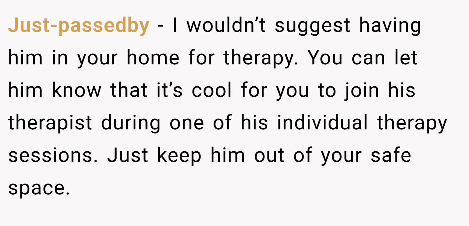 Just-passedby − I wouldn’t suggest having him in your home for therapy. You can let him know that it’s cool for you to join his therapist during one of his individual therapy sessions. Just keep him out of your safe space.