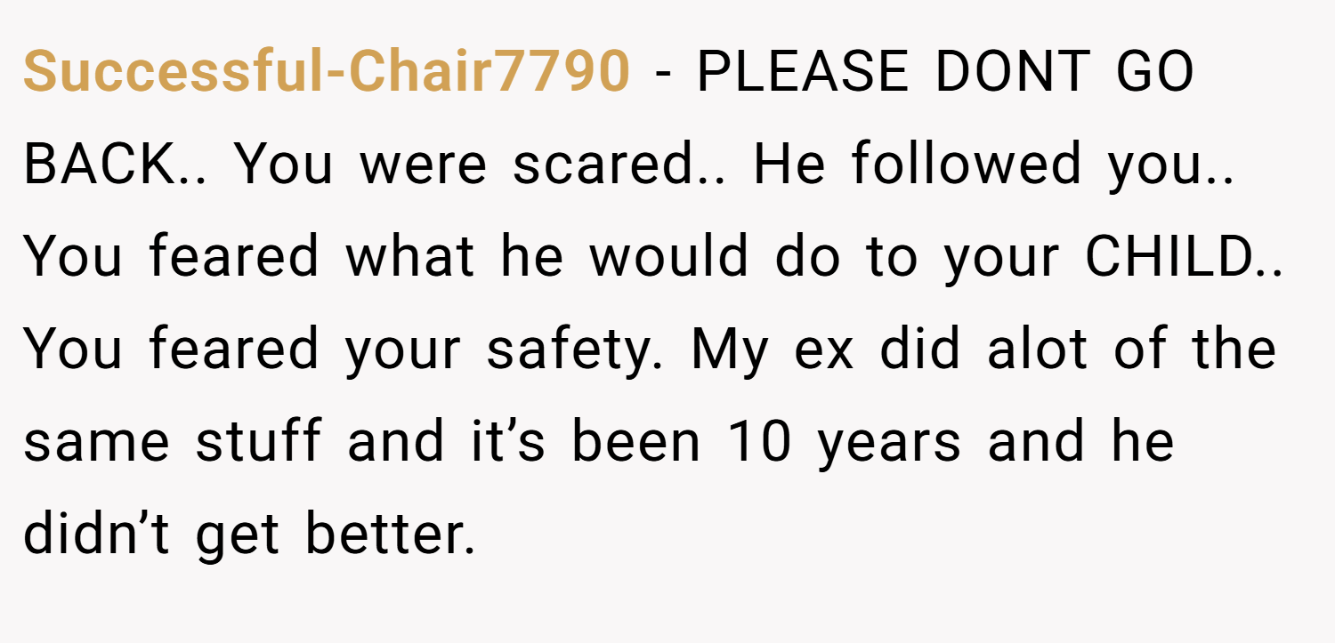 Successful-Chair7790 − PLEASE DONT GO BACK.. You were scared.. He followed you.. You feared what he would do to your CHILD.. You feared your safety. My ex did alot of the same stuff and it’s been 10 years and he didn’t get better.