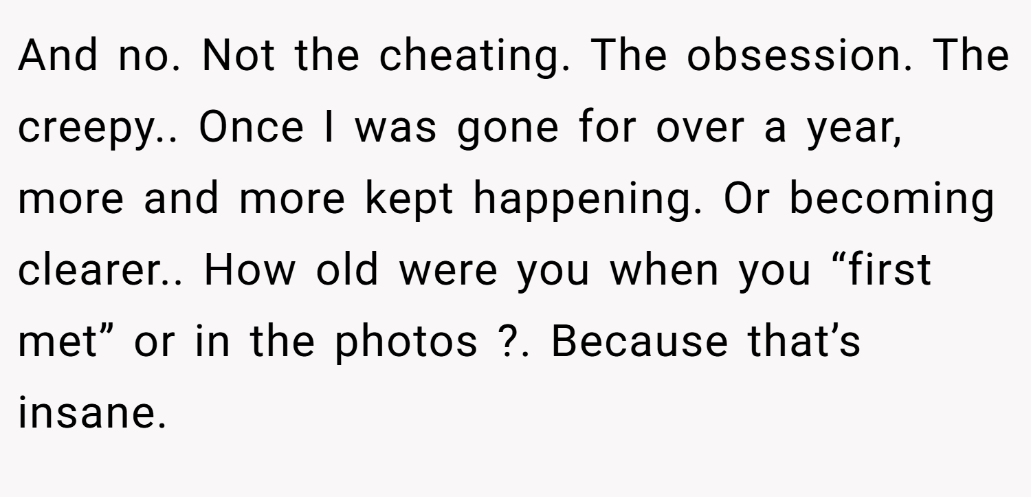 And no. Not the cheating. The obsession. The creepy.. Once I was gone for over a year, more and more kept happening. Or becoming clearer.. How old were you when you “first met” or in the photos ?. Because that’s insane.