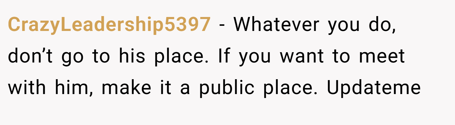 CrazyLeadership5397 − Whatever you do, don’t go to his place. If you want to meet with him, make it a public place. Updateme 