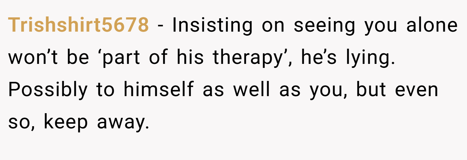 Trishshirt5678 − Insisting on seeing you alone won’t be ‘part of his therapy’, he’s lying. Possibly to himself as well as you, but even so, keep away.