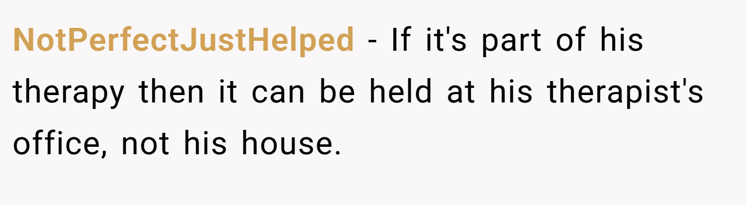 NotPerfectJustHelped − If it's part of his therapy then it can be held at his therapist's office, not his house.