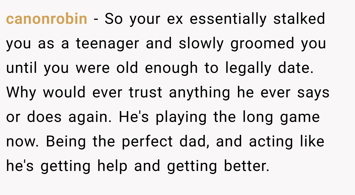 canonrobin − So your ex essentially stalked you as a teenager and slowly groomed you until you were old enough to legally date. Why would ever trust anything he ever says or does again. He's playing the long game now. Being the perfect dad, and acting like he's getting help and getting better.