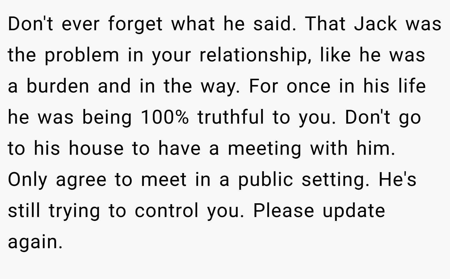 Don't ever forget what he said. That Jack was the problem in your relationship, like he was a burden and in the way. For once in his life he was being 100% truthful to you. Don't go to his house to have a meeting with him. Only agree to meet in a public setting. He's still trying to control you. Please update again.