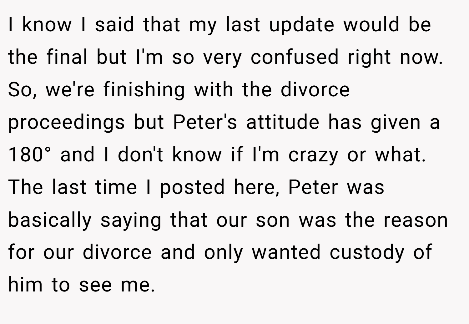 I know I said that my last update would be the final but I'm so very confused right now. So, we're finishing with the divorce proceedings but Peter's attitude has given a 180° and I don't know if I'm crazy or what. The last time I posted here, Peter was basically saying that our son was the reason for our divorce and only wanted custody of him to see me.