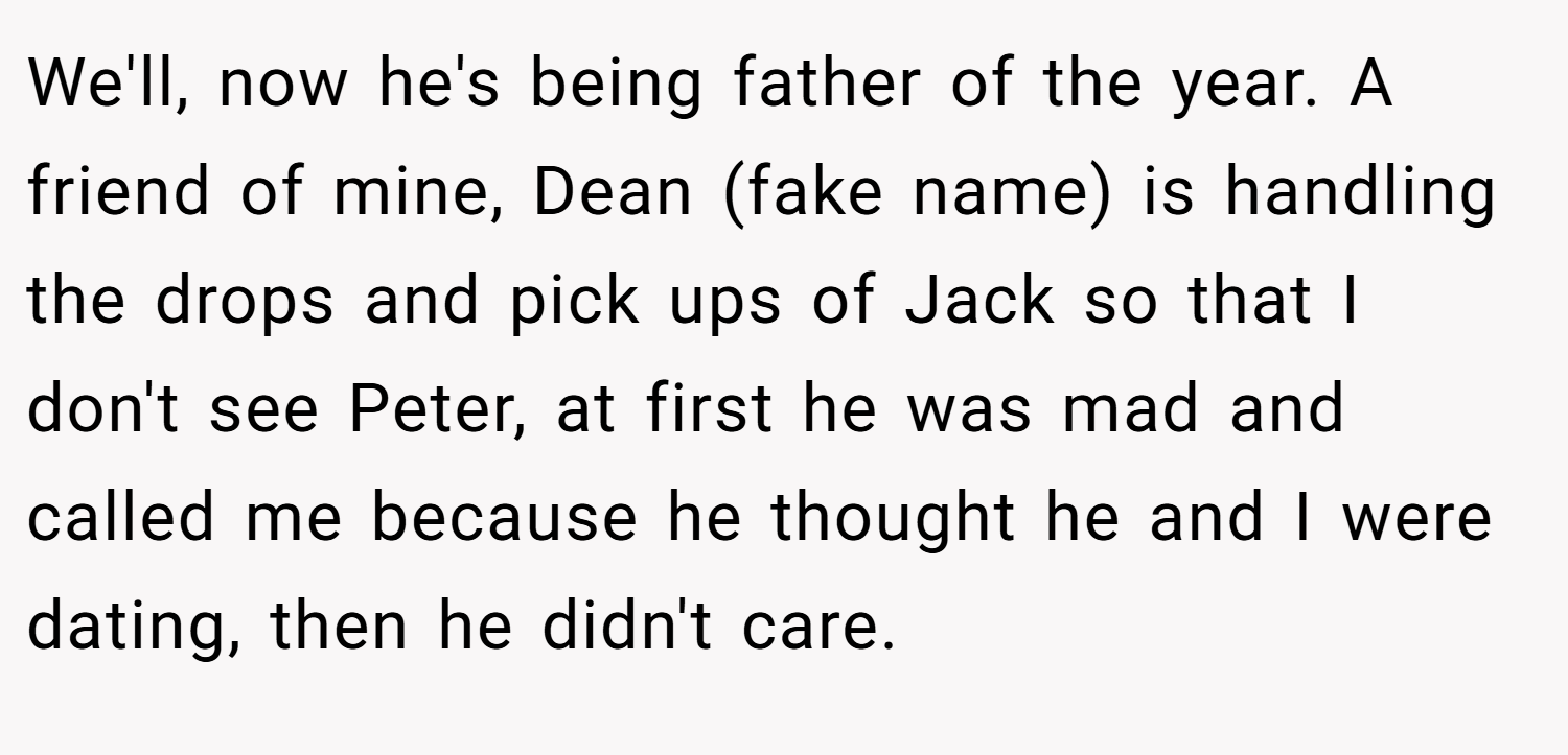 We'll, now he's being father of the year. A friend of mine, Dean (fake name) is handling the drops and pick ups of Jack so that I don't see Peter, at first he was mad and called me because he thought he and I were dating, then he didn't care.