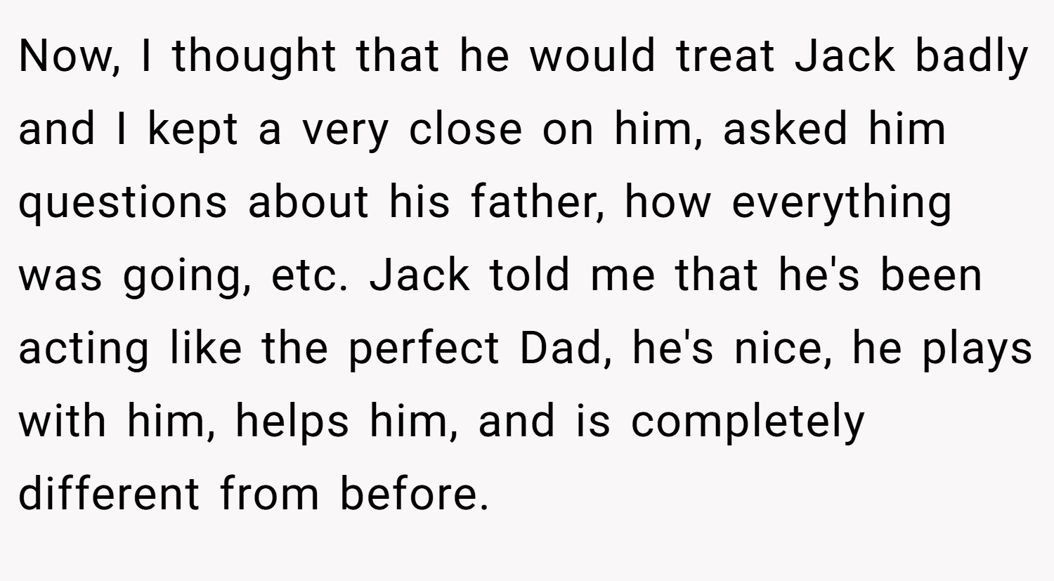 Now, I thought that he would treat Jack badly and I kept a very close on him, asked him questions about his father, how everything was going, etc. Jack told me that he's been acting like the perfect Dad, he's nice, he plays with him, helps him, and is completely different from before.