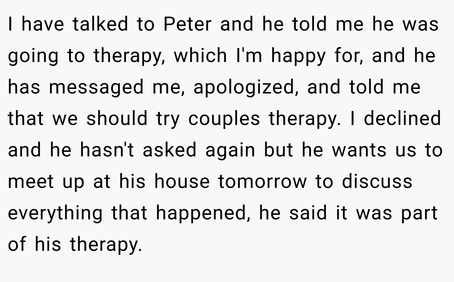 I have talked to Peter and he told me he was going to therapy, which I'm happy for, and he has messaged me, apologized, and told me that we should try couples therapy. I declined and he hasn't asked again but he wants us to meet up at his house tomorrow to discuss everything that happened, he said it was part of his therapy.