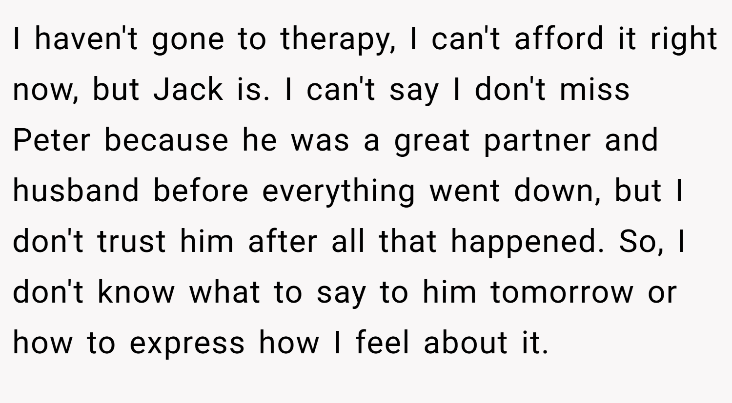 I haven't gone to therapy, I can't afford it right now, but Jack is. I can't say I don't miss Peter because he was a great partner and husband before everything went down, but I don't trust him after all that happened. So, I don't know what to say to him tomorrow or how to express how I feel about it.