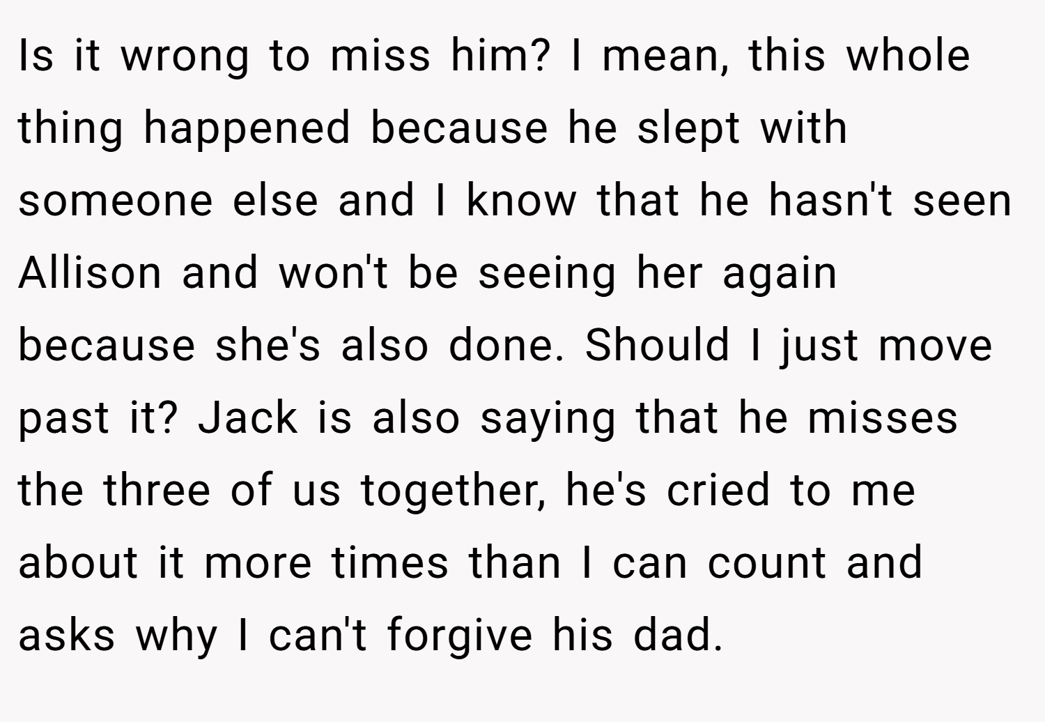 Is it wrong to miss him? I mean, this whole thing happened because he slept with someone else and I know that he hasn't seen Allison and won't be seeing her again because she's also done. Should I just move past it? Jack is also saying that he misses the three of us together, he's cried to me about it more times than I can count and asks why I can't forgive his dad.