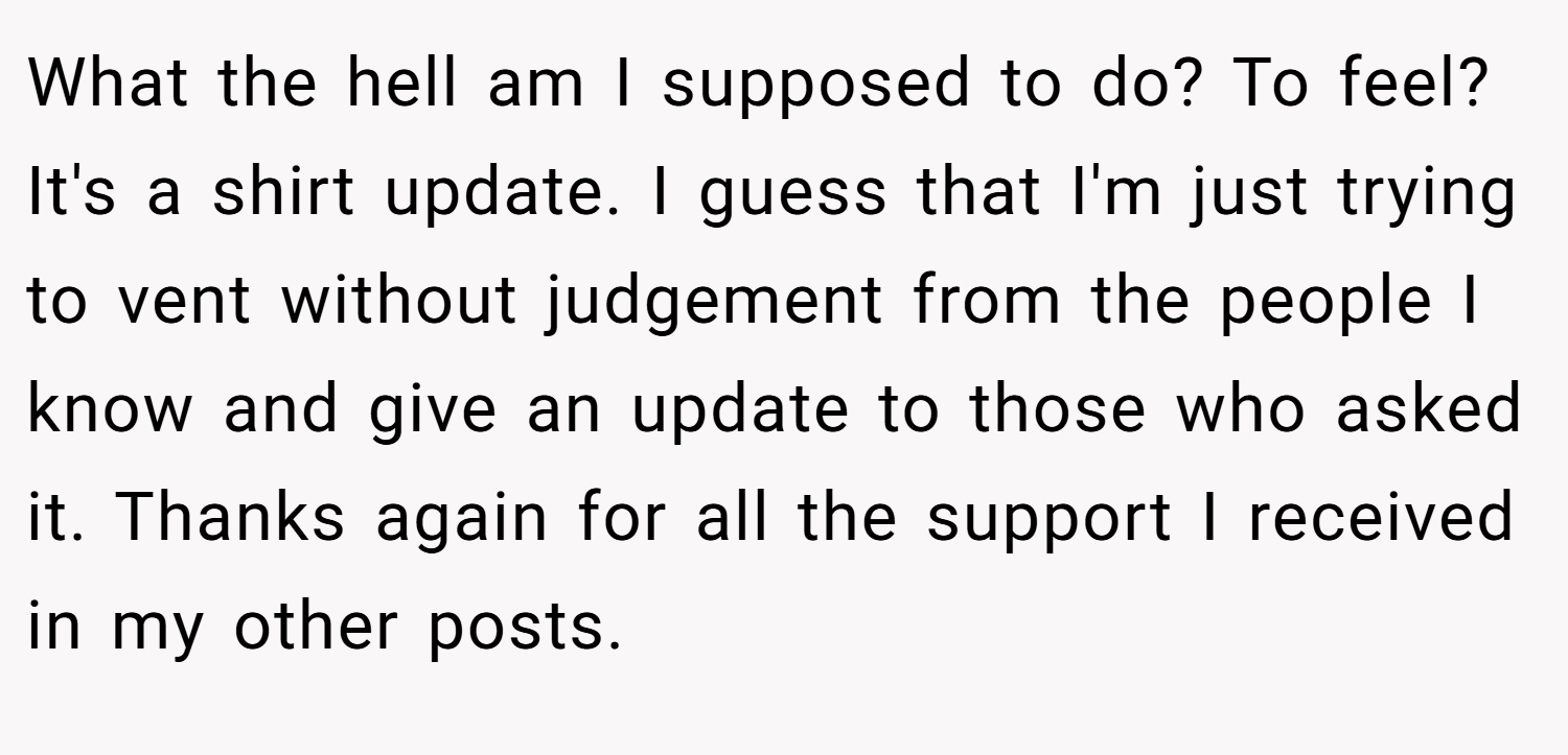 What the hell am I supposed to do? To feel? It's a shirt update. I guess that I'm just trying to vent without judgement from the people I know and give an update to those who asked it. Thanks again for all the support I received in my other posts.