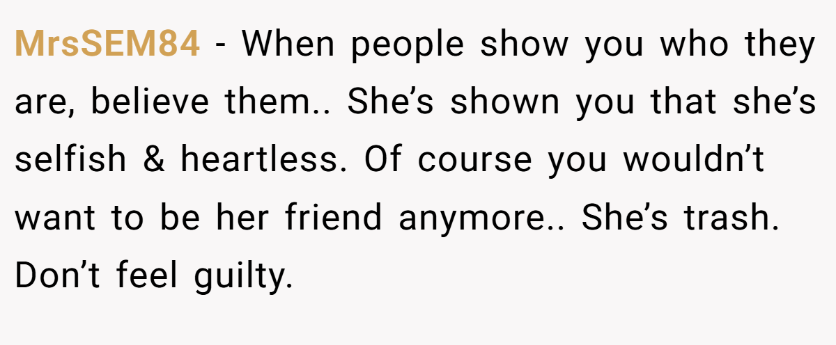 MrsSEM84 − When people show you who they are, believe them.. She’s shown you that she’s selfish & heartless. Of course you wouldn’t want to be her friend anymore.. She’s trash. Don’t feel guilty.