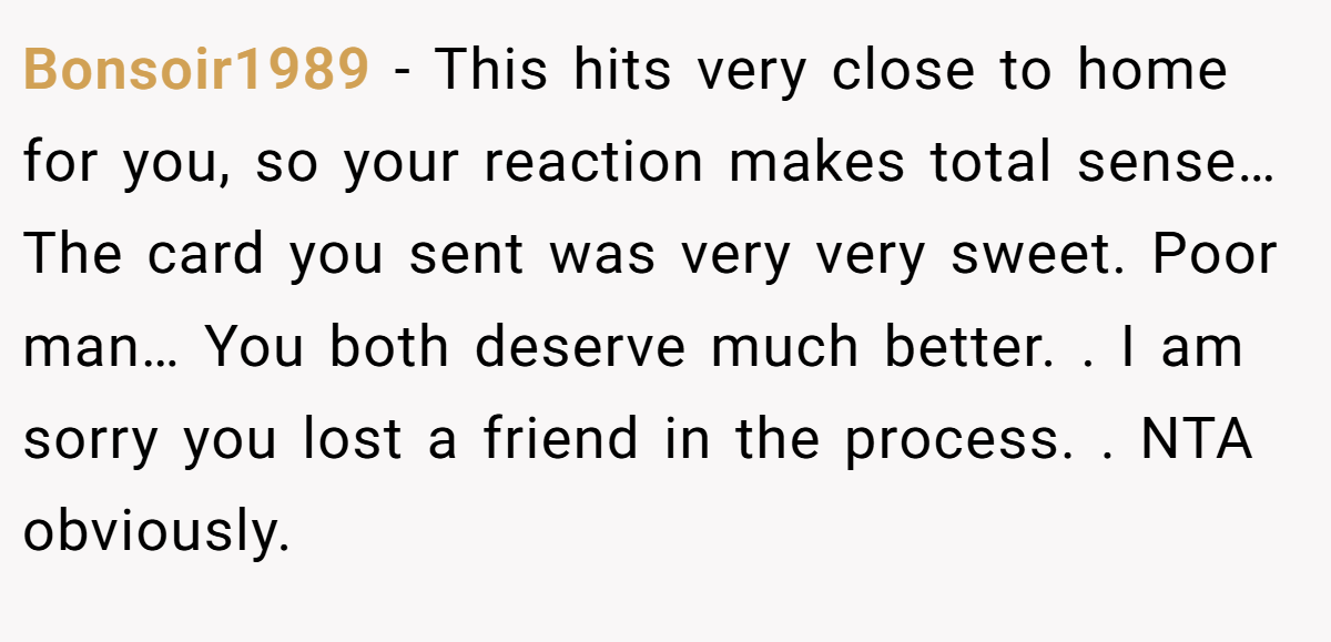 Bonsoir1989 − This hits very close to home for you, so your reaction makes total sense… The card you sent was very very sweet. Poor man… You both deserve much better. . I am sorry you lost a friend in the process. . NTA obviously. 