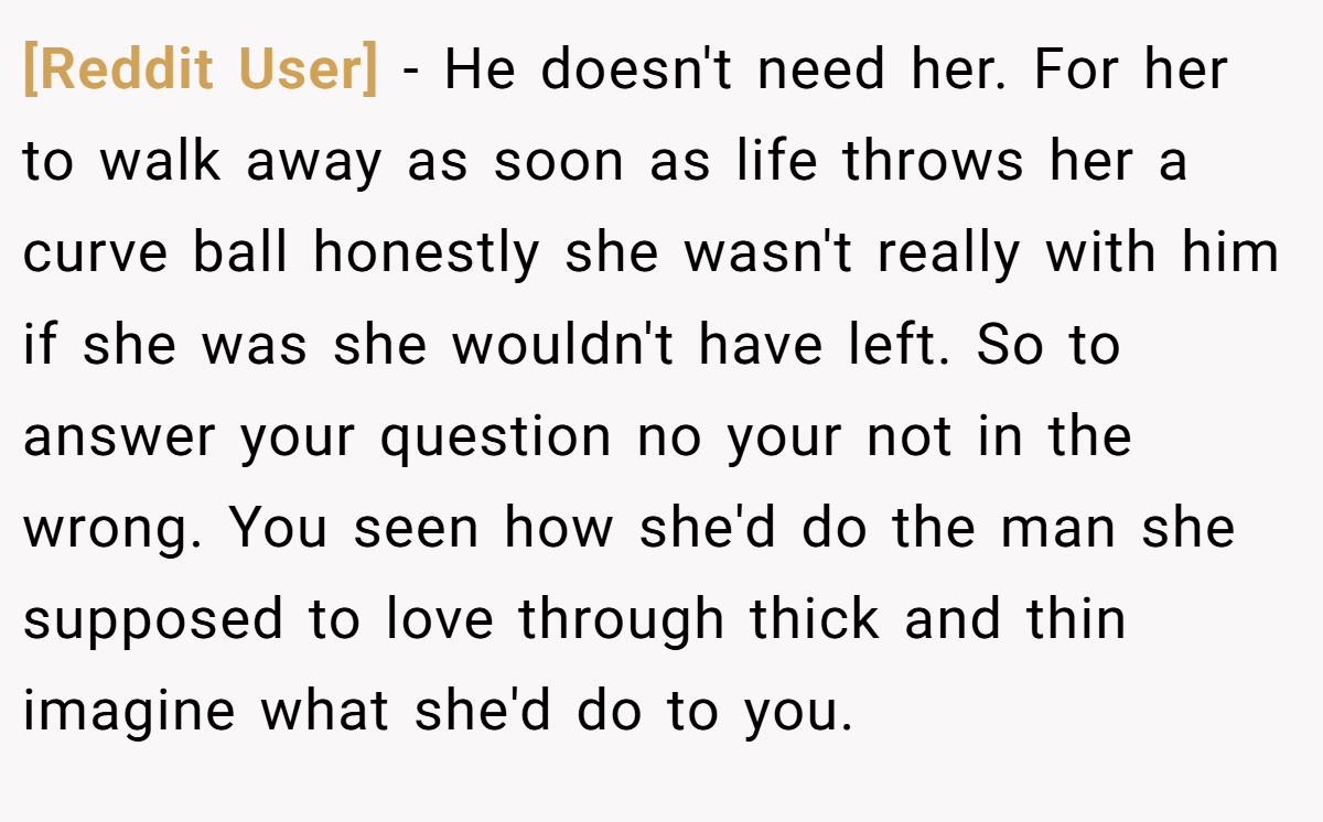 [Reddit User] − He doesn't need her. For her to walk away as soon as life throws her a curve ball honestly she wasn't really with him if she was she wouldn't have left. So to answer your question no your not in the wrong. You seen how she'd do the man she supposed to love through thick and thin imagine what she'd do to you.