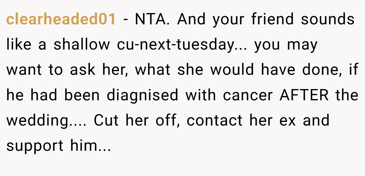 clearheaded01 − NTA. And your friend sounds like a shallow cu-next-tuesday... you may want to ask her, what she would have done, if he had been diagnised with cancer AFTER the wedding.... Cut her off, contact her ex and support him...