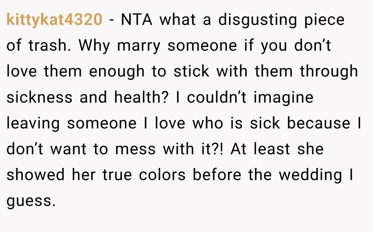 kittykat4320 − NTA what a disgusting piece of trash. Why marry someone if you don’t love them enough to stick with them through sickness and health? I couldn’t imagine leaving someone I love who is sick because I don’t want to mess with it?! At least she showed her true colors before the wedding I guess.