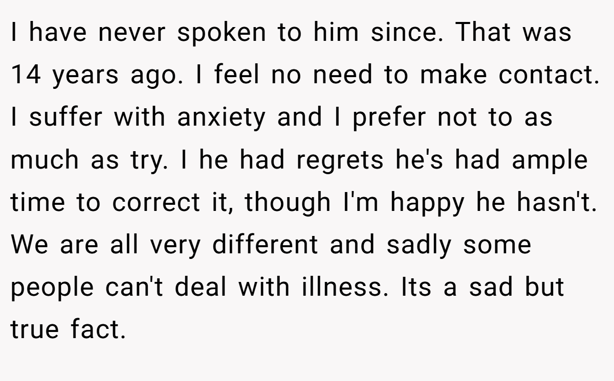 I have never spoken to him since. That was 14 years ago. I feel no need to make contact. I suffer with anxiety and I prefer not to as much as try. I he had regrets he's had ample time to correct it, though I'm happy he hasn't. We are all very different and sadly some people can't deal with illness. Its a sad but true fact.
