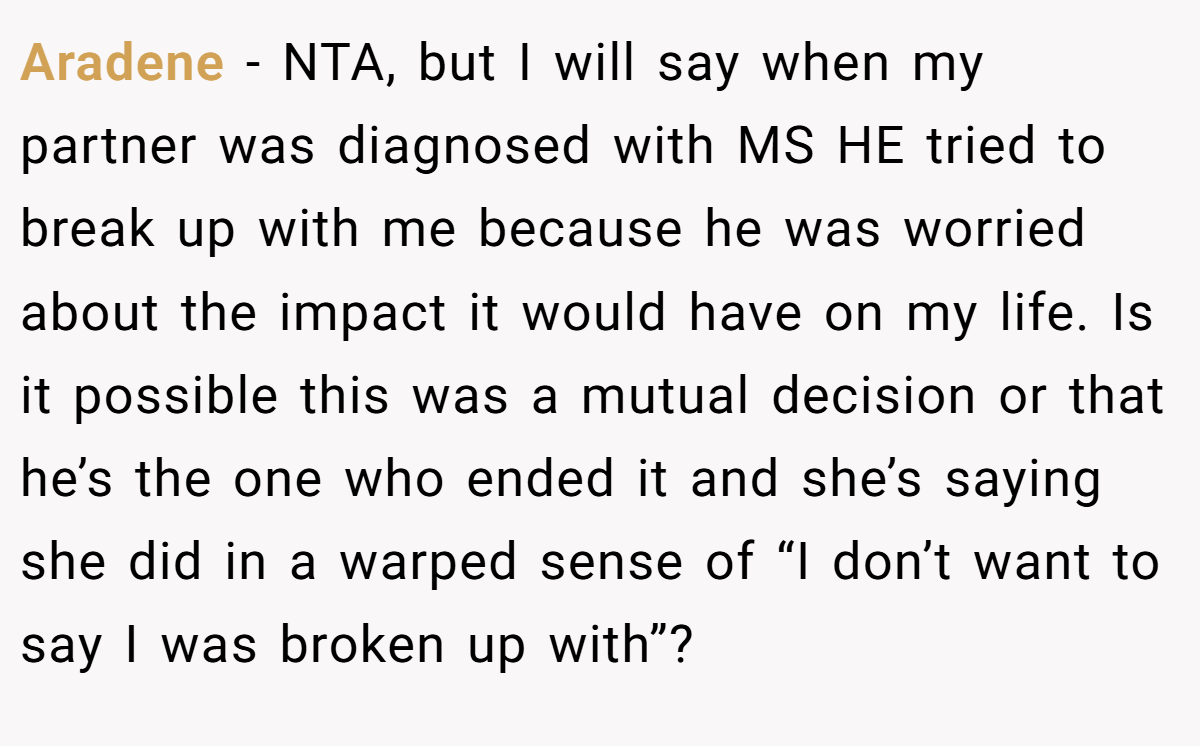 Aradene − NTA, but I will say when my partner was diagnosed with MS HE tried to break up with me because he was worried about the impact it would have on my life. Is it possible this was a mutual decision or that he’s the one who ended it and she’s saying she did in a warped sense of “I don’t want to say I was broken up with”?