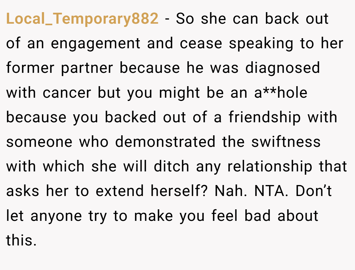 Local_Temporary882 − So she can back out of an engagement and cease speaking to her former partner because he was diagnosed with cancer but you might be an a**hole because you backed out of a friendship with someone who demonstrated the swiftness with which she will ditch any relationship that asks her to extend herself? Nah. NTA. Don’t let anyone try to make you feel bad about this.