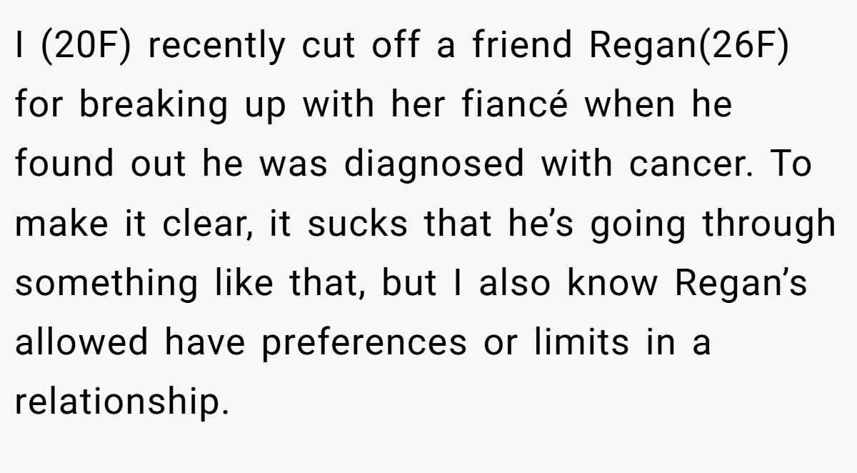 I (20F) recently cut off a friend Regan(26F) for breaking up with her fiancé when he found out he was diagnosed with cancer. To make it clear, it sucks that he’s going through something like that, but I also know Regan’s allowed have preferences or limits in a relationship.
