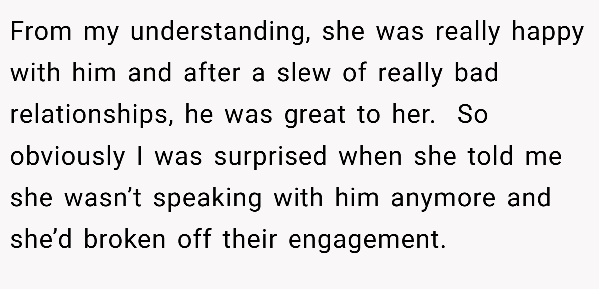 From my understanding, she was really happy with him and after a slew of really bad relationships, he was great to her.  So obviously I was surprised when she told me she wasn’t speaking with him anymore and she’d broken off their engagement.
