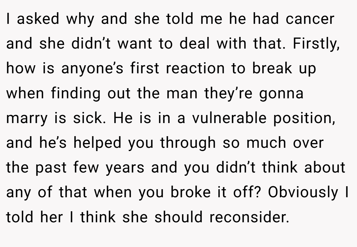 I asked why and she told me he had cancer and she didn’t want to deal with that. Firstly, how is anyone’s first reaction to break up when finding out the man they’re gonna marry is sick. He is in a vulnerable position, and he’s helped you through so much over the past few years and you didn’t think about any of that when you broke it off? Obviously I told her I think she should reconsider.