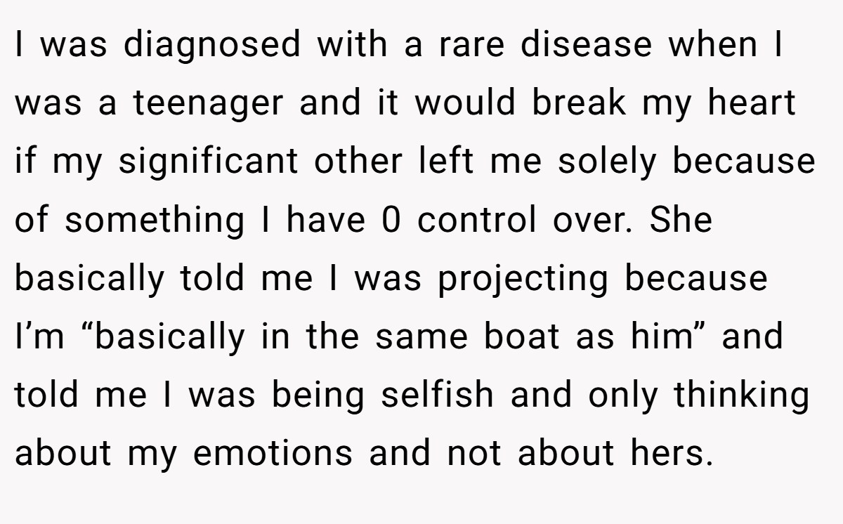 I was diagnosed with a rare disease when I was a teenager and it would break my heart if my significant other left me solely because of something I have 0 control over. She basically told me I was projecting because I’m “basically in the same boat as him” and told me I was being selfish and only thinking about my emotions and not about hers.