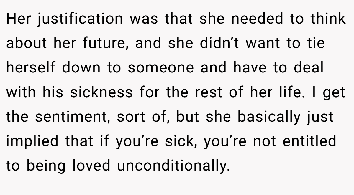 Her justification was that she needed to think about her future, and she didn’t want to tie herself down to someone and have to deal with his sickness for the rest of her life. I get the sentiment, sort of, but she basically just implied that if you’re sick, you’re not entitled to being loved unconditionally.