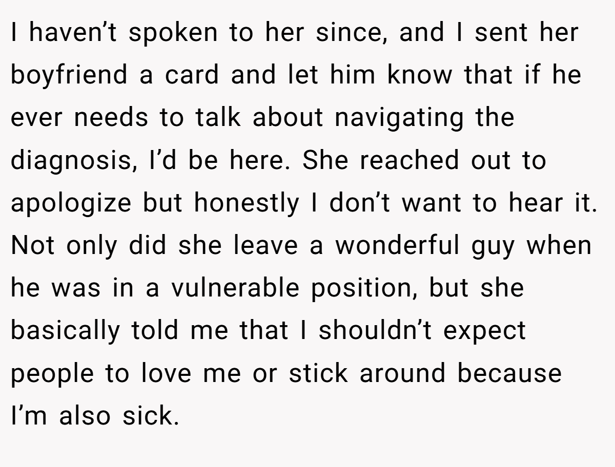 I haven’t spoken to her since, and I sent her boyfriend a card and let him know that if he ever needs to talk about navigating the diagnosis, I’d be here. She reached out to apologize but honestly I don’t want to hear it. Not only did she leave a wonderful guy when he was in a vulnerable position, but she basically told me that I shouldn’t expect people to love me or stick around because I’m also sick.