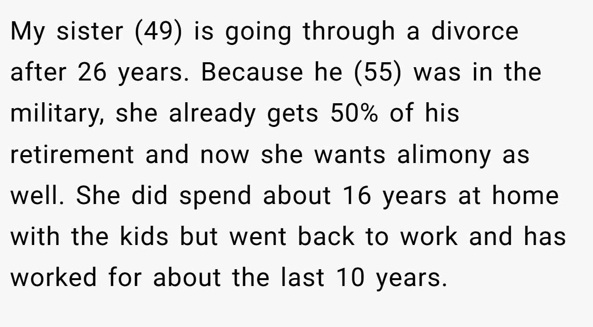 My sister (49) is going through a divorce after 26 years. Because he (55) was in the military, she already gets 50% of his retirement and now she wants alimony as well. She did spend about 16 years at home with the kids but went back to work and has worked for about the last 10 years.