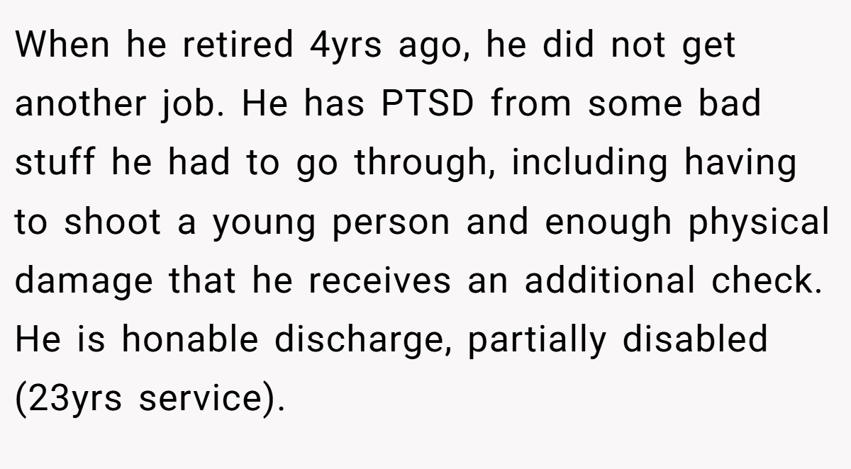 When he retired 4yrs ago, he did not get another job. He has PTSD from some bad stuff he had to go through, including having to shoot a young person and enough physical damage that he receives an additional check. He is honable discharge, partially disabled (23yrs service).
