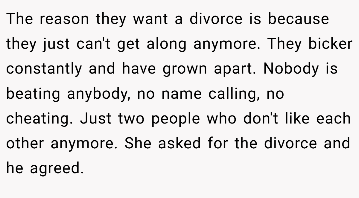 The reason they want a divorce is because they just can't get along anymore. They bicker constantly and have grown apart. Nobody is beating anybody, no name calling, no cheating. Just two people who don't like each other anymore. She asked for the divorce and he agreed.