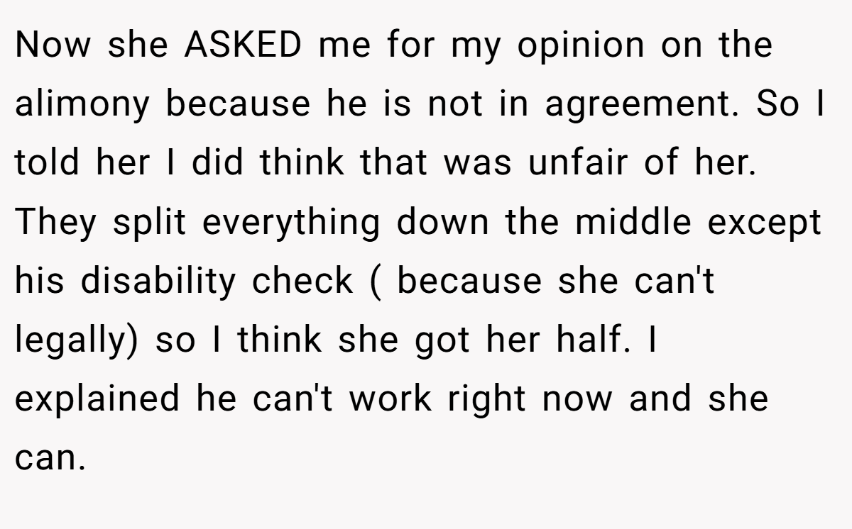 Now she ASKED me for my opinion on the alimony because he is not in agreement. So I told her I did think that was unfair of her. They split everything down the middle except his disability check ( because she can't legally) so I think she got her half. I explained he can't work right now and she can.