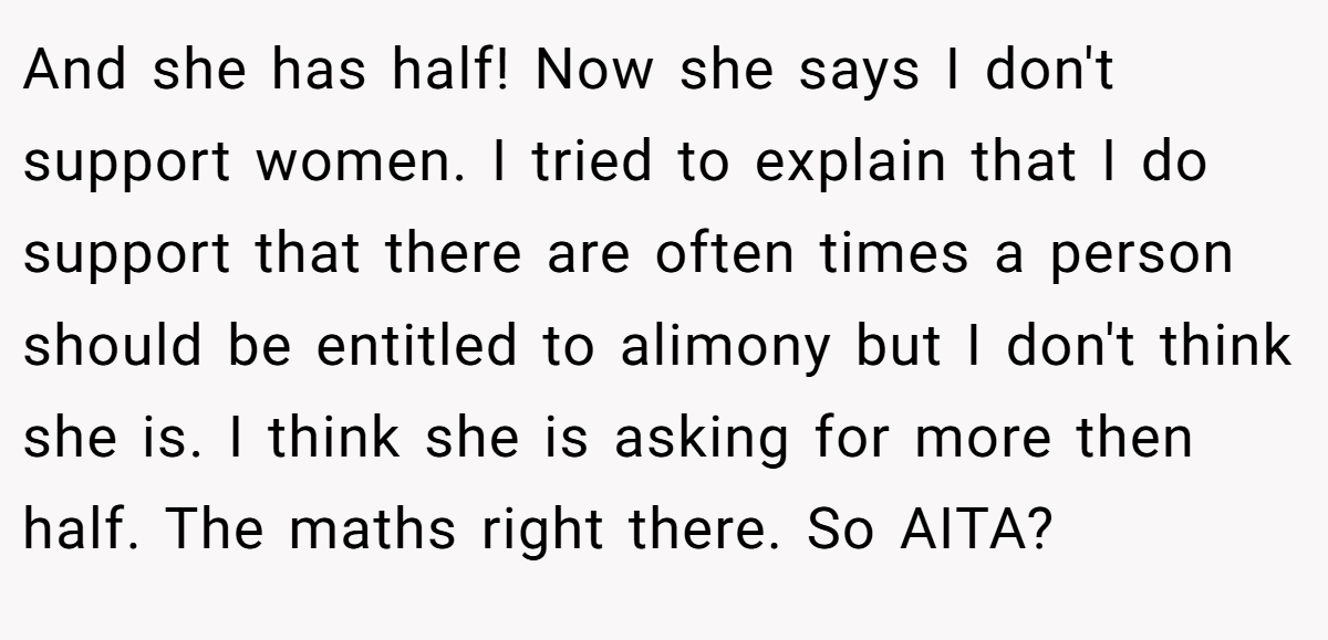 And she has half! Now she says I don't support women. I tried to explain that I do support that there are often times a person should be entitled to alimony but I don't think she is. I think she is asking for more then half. The maths right there. So AITA?