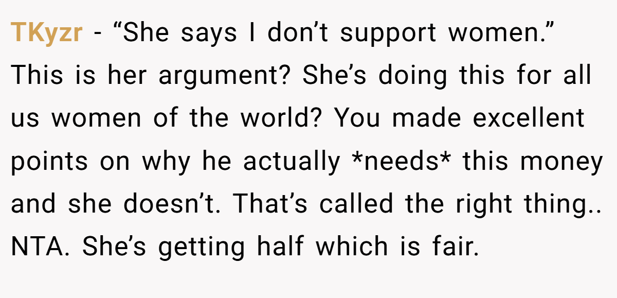 TKyzr − “She says I don’t support women.” This is her argument? She’s doing this for all us women of the world? You made excellent points on why he actually *needs* this money and she doesn’t. That’s called the right thing.. NTA. She’s getting half which is fair.