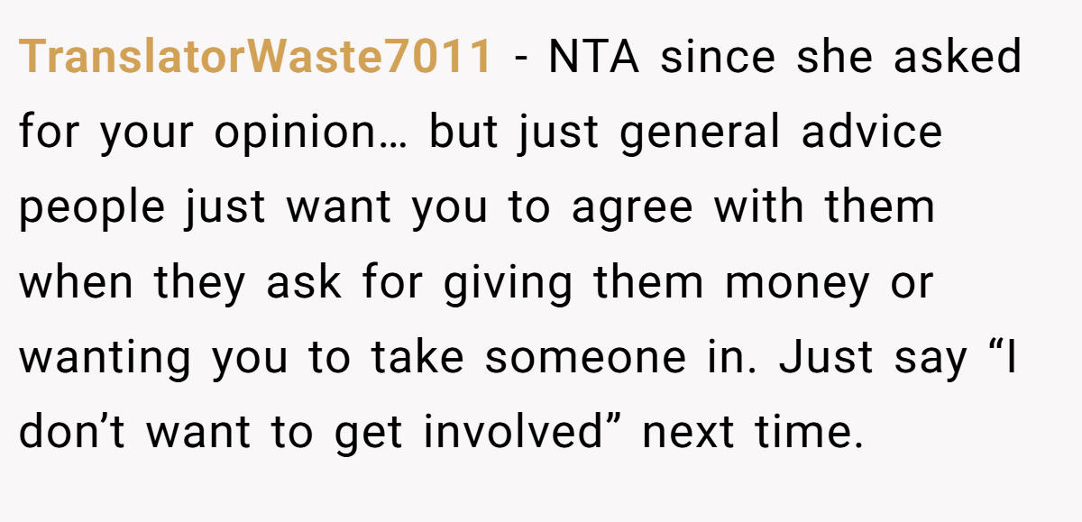TranslatorWaste7011 − NTA since she asked for your opinion… but just general advice people just want you to agree with them when they ask for giving them money or wanting you to take someone in. Just say “I don’t want to get involved” next time.