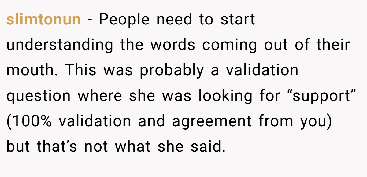 slimtonun − People need to start understanding the words coming out of their mouth. This was probably a validation question where she was looking for “support” (100% validation and agreement from you) but that’s not what she said.