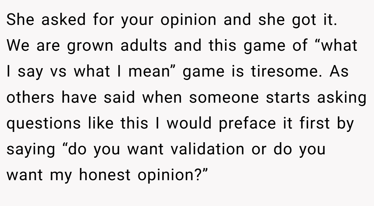 She asked for your opinion and she got it. We are grown adults and this game of “what I say vs what I mean” game is tiresome. As others have said when someone starts asking questions like this I would preface it first by saying “do you want validation or do you want my honest opinion?”