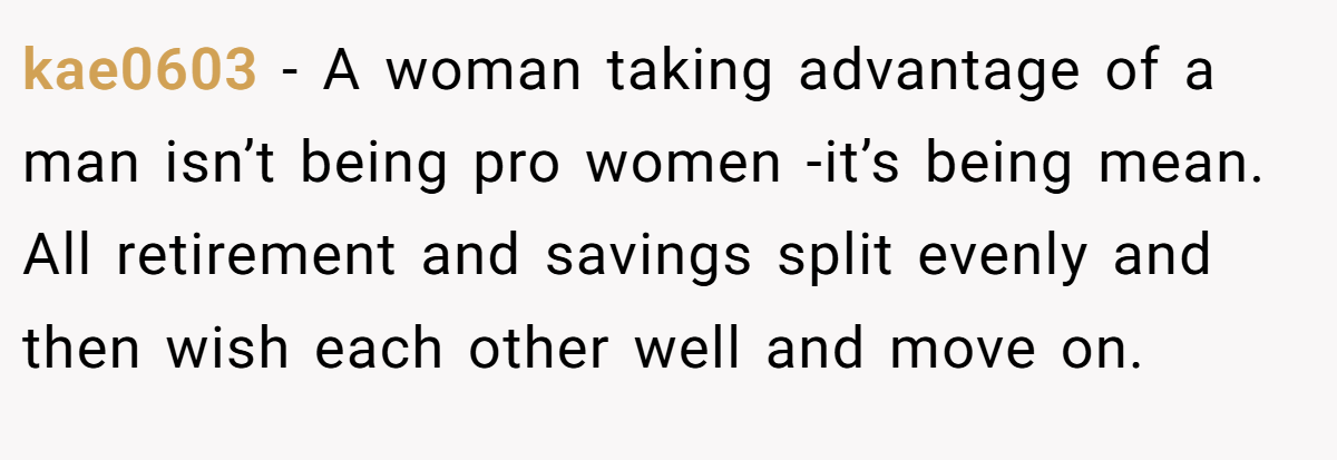 kae0603 − A woman taking advantage of a man isn’t being pro women -it’s being mean. All retirement and savings split evenly and then wish each other well and move on.