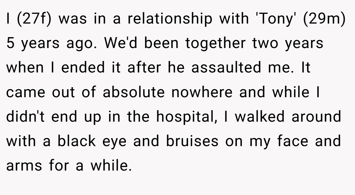 I (27f) was in a relationship with 'Tony' (29m) 5 years ago. We'd been together two years when I ended it after he assaulted me. It came out of absolute nowhere and while I didn't end up in the hospital, I walked around with a black eye and bruises on my face and arms for a while.