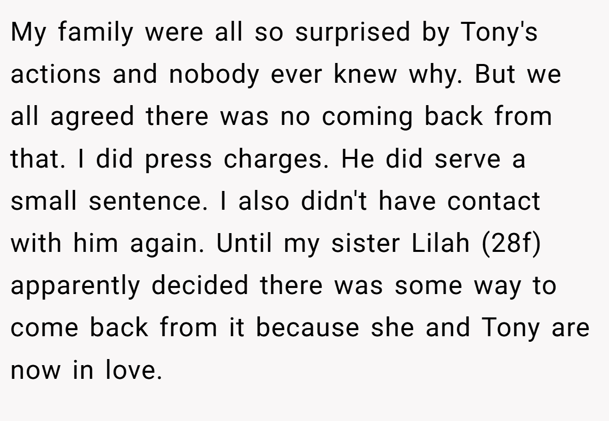 My family were all so surprised by Tony's actions and nobody ever knew why. But we all agreed there was no coming back from that. I did press charges. He did serve a small sentence. I also didn't have contact with him again. Until my sister Lilah (28f) apparently decided there was some way to come back from it because she and Tony are now in love.